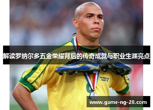 解读罗纳尔多五金荣耀背后的传奇成就与职业生涯亮点 解读罗纳尔多五金荣耀背后的传奇成就与职业生涯亮点