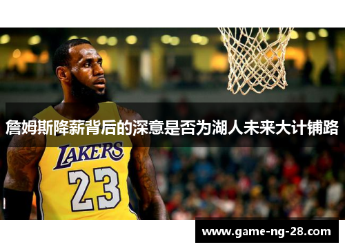 詹姆斯降薪背后的深意是否为湖人未来大计铺路 詹姆斯降薪背后的深意是否为湖人未来大计铺路