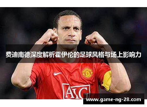 费迪南德深度解析霍伊伦的足球风格与场上影响力 费迪南德深度解析霍伊伦的足球风格与场上影响力