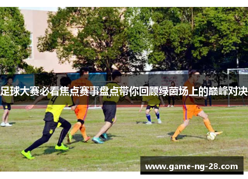 足球大赛必看焦点赛事盘点带你回顾绿茵场上的巅峰对决