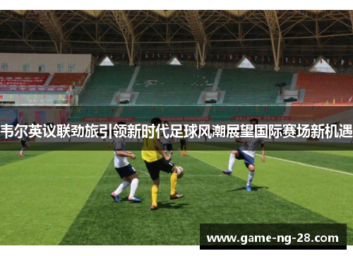 韦尔英议联劲旅引领新时代足球风潮展望国际赛场新机遇 韦尔英议联劲旅引领新时代足球风潮展望国际赛场新机遇