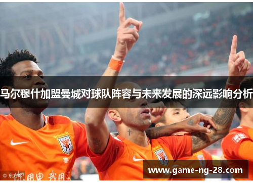 马尔穆什加盟曼城对球队阵容与未来发展的深远影响分析 马尔穆什加盟曼城对球队阵容与未来发展的深远影响分析