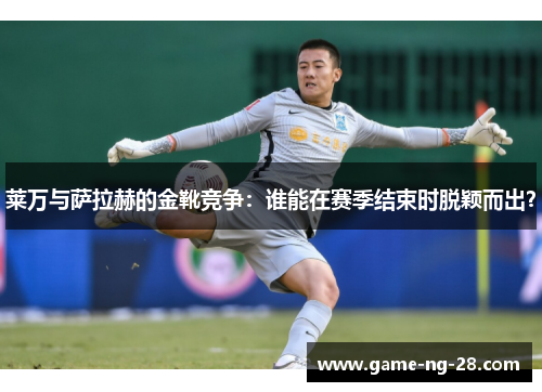 莱万与萨拉赫的金靴竞争：谁能在赛季结束时脱颖而出？