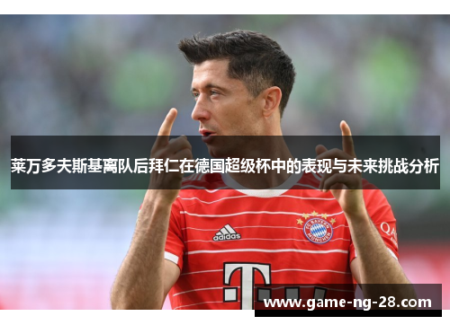 莱万多夫斯基离队后拜仁在德国超级杯中的表现与未来挑战分析