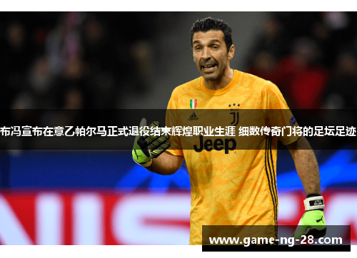 布冯宣布在意乙帕尔马正式退役结束辉煌职业生涯 细数传奇门将的足坛足迹